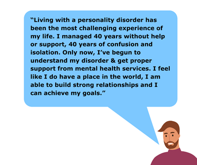 A speech bubble says: "living with a personality disorder has been the most challenging experience of my life. I managed 40 years without help or support, 40 years of confusion and isolation. Only now, I've begun to understand my disorder and get proper support from mental health services. I feel like I do have a place in the world, I am able to build strong relationships and I can achieve my goals."