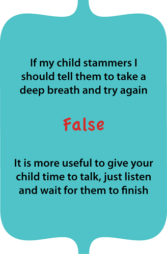 If my child stammers, I should tell them to take a deep breath and try again? False. It is more useful to give your child time to talk, just listen and wait for them to finish.